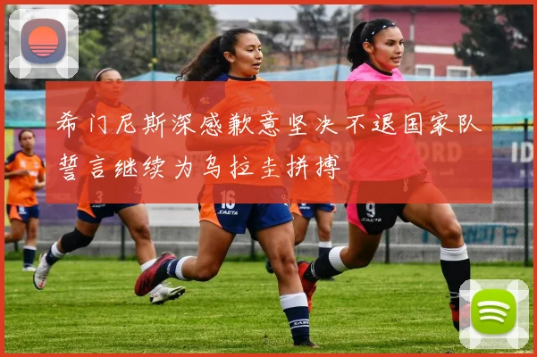 希门尼斯深感歉意坚决不退国家队誓言继续为乌拉圭拼搏