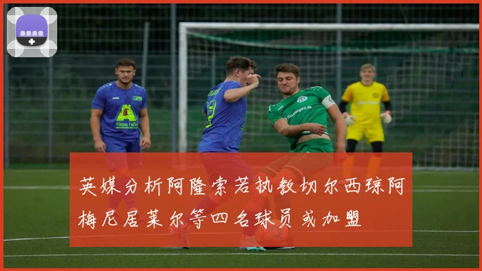 英媒分析阿隆索若执教切尔西琼阿梅尼居莱尔等四名球员或加盟