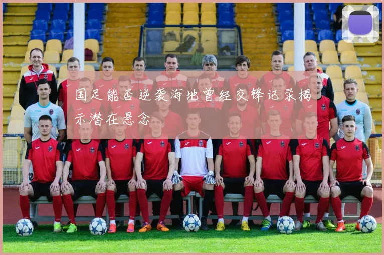 国足能否逆袭海地曾经交锋记录揭示潜在悬念