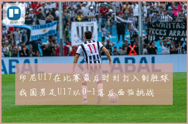 印尼U17在比赛最后时刻打入制胜球我国男足U17以0-1落后面临挑战