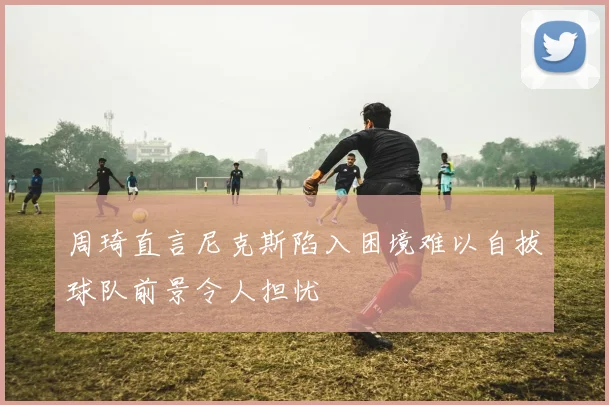 周琦直言尼克斯陷入困境难以自拔球队前景令人担忧