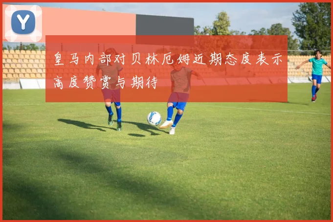 皇马内部对贝林厄姆近期态度表示高度赞赏与期待