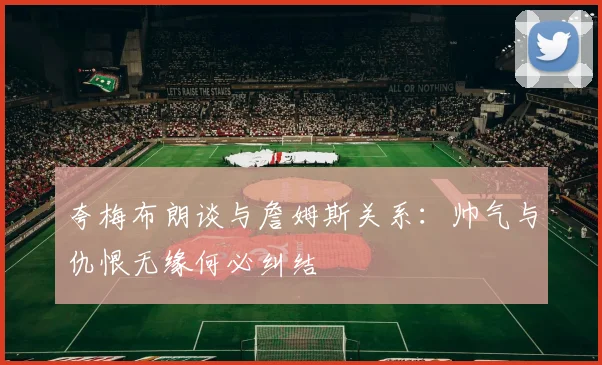 夸梅布朗谈与詹姆斯关系：帅气与仇恨无缘何必纠结