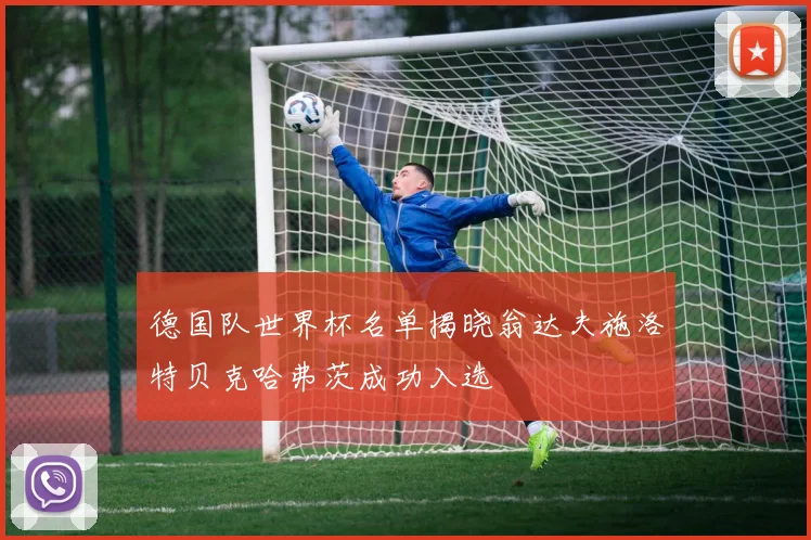 德国队世界杯名单揭晓翁达夫施洛特贝克哈弗茨成功入选