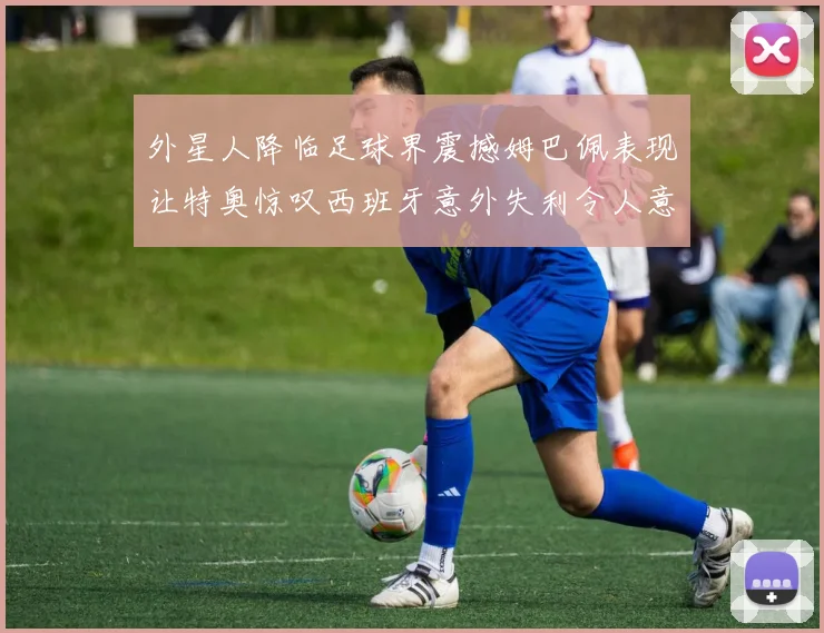 外星人降临足球界震撼姆巴佩表现让特奥惊叹西班牙意外失利令人意外