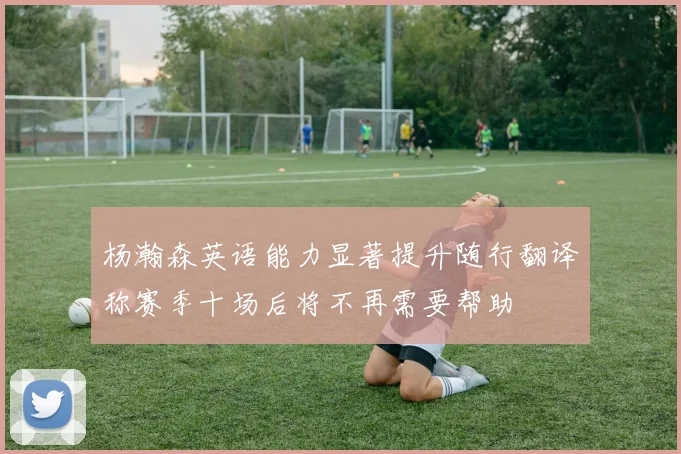 杨瀚森英语能力显著提升随行翻译称赛季十场后将不再需要帮助