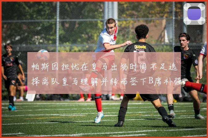 帕斯因担忧在皇马出场时间不足选择离队皇马理解并转而签下B席补强阵容