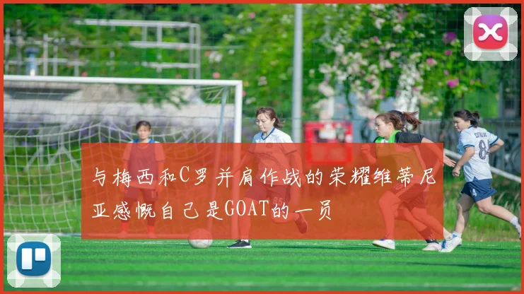 与梅西和C罗并肩作战的荣耀维蒂尼亚感慨自己是GOAT的一员