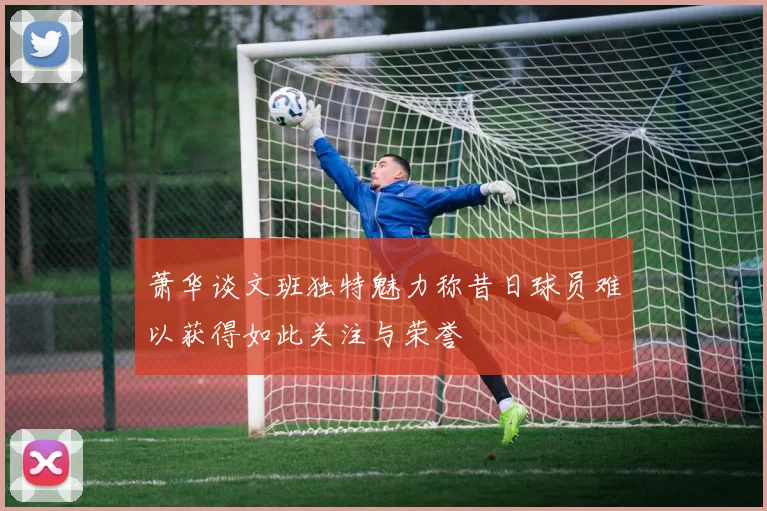 萧华谈文班独特魅力称昔日球员难以获得如此关注与荣誉