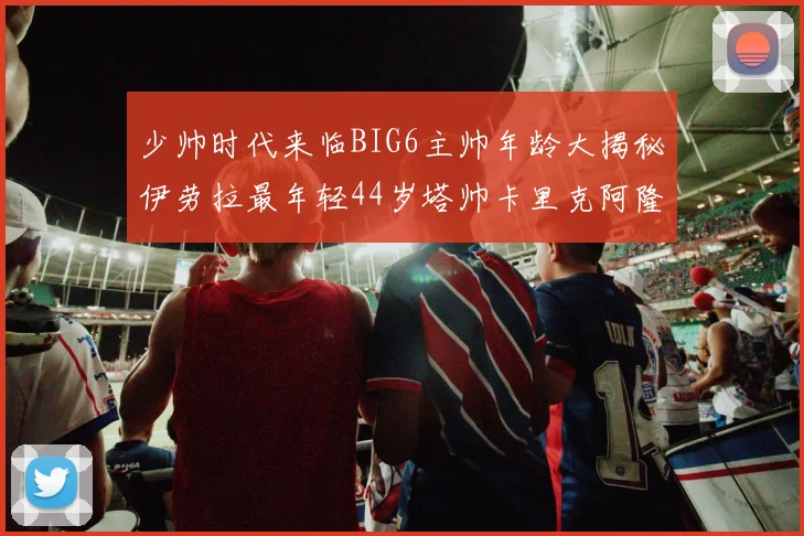 少帅时代来临BIG6主帅年龄大揭秘伊劳拉最年轻44岁塔帅卡里克阿隆索齐聚